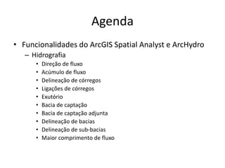 Agenda
• Funcionalidades do ArcGIS Spatial Analyst e ArcHydro
– Hidrografia
• Direção de fluxo
• Acúmulo de fluxo
• Delineação de córregos
• Ligações de córregos
• Exutório
• Bacia de captação
• Bacia de captação adjunta
• Delineação de bacias
• Delineação de sub-bacias
• Maior comprimento de fluxo
 