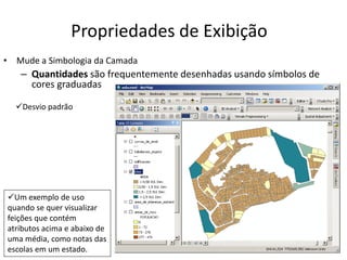 Propriedades de Exibição
• Mude a Simbologia da Camada
– Quantidades são frequentemente desenhadas usando símbolos de
cores graduadas
Desvio padrão
Um exemplo de uso
quando se quer visualizar
feições que contém
atributos acima e abaixo de
uma média, como notas das
escolas em um estado.
 