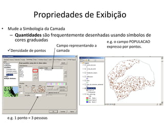 Propriedades de Exibição
• Mude a Simbologia da Camada
– Quantidades são frequentemente desenhadas usando símbolos de
cores graduadas
Campo representando a
camada
e.g. 1 ponto = 3 pessoas
Densidade de pontos
e.g. o campo POPULACAO
expresso por pontos.
 