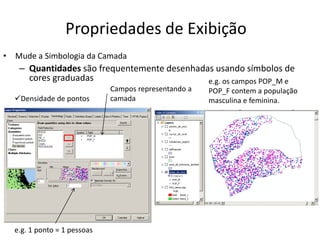 Propriedades de Exibição
• Mude a Simbologia da Camada
– Quantidades são frequentemente desenhadas usando símbolos de
cores graduadas
Campos representando a
camada
e.g. 1 ponto = 1 pessoas
Densidade de pontos
e.g. os campos POP_M e
POP_F contem a população
masculina e feminina.
 