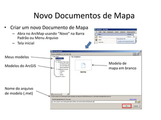 Novo Documentos de Mapa
• Criar um novo Documento de Mapa
– Abra no ArcMap usando “Novo” na Barra
Padrão ou Menu Arquivo
– Tela inicial
Meus modelos
Modelos do ArcGIS
Modelo de
mapa em branco
Nome do arquivo
de modelo (.mxt)
 