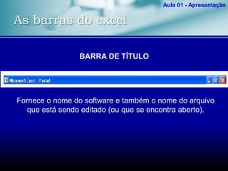 As barras do excel
Aula 01 - Apresentação
BARRA DE TÍTULO
Fornece o nome do software e também o nome do arquivo
que está sendo editado (ou que se encontra aberto).
 