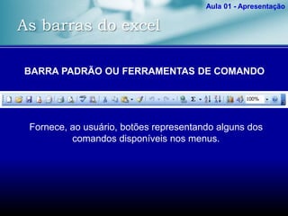 As barras do excel
Aula 01 - Apresentação
BARRA PADRÃO OU FERRAMENTAS DE COMANDO
Fornece, ao usuário, botões representando alguns dos
comandos disponíveis nos menus.
 