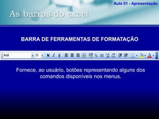 As barras do excel
Aula 01 - Apresentação
BARRA DE FERRAMENTAS DE FORMATAÇÃO
Fornece, ao usuário, botões representando alguns dos
comandos disponíveis nos menus.
 