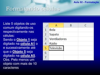 Formatando células
Aula 02 - Formatação
Liste 5 objetos de uso
comum digitando-os
respectivamente nas
células:
Sendo o Objeto 1 seja
digitado na célula A1 o
e sucessivamente até
que o Objeto 5 seja
digitado na célula A5.
Obs. Pelo menos um
objeto com mais de 10
caracteres
 