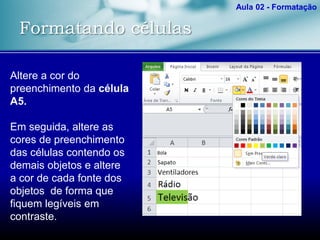 Formatando células
Aula 02 - Formatação
Altere a cor do
preenchimento da célula
A5.
Em seguida, altere as
cores de preenchimento
das células contendo os
demais objetos e altere
a cor de cada fonte dos
objetos de forma que
fiquem legíveis em
contraste.
 