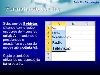 Formatando células
Aula 02 - Formatação
Selecione os 5 objetos
clicando com o botão
esquerdo do mouse da
célula A1, mantendo-o
pressionado e
arrastando o cursor do
mouse até a célula A5.
Copie o conteúdo
utilizando os recursos da
barra padrão.
 