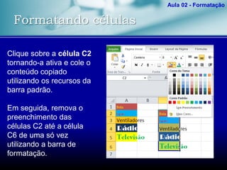 Formatando células
Aula 02 - Formatação
Clique sobre a célula C2
tornando-a ativa e cole o
conteúdo copiado
utilizando os recursos da
barra padrão.
Em seguida, remova o
preenchimento das
células C2 até a célula
C6 de uma só vez
utilizando a barra de
formatação.
 