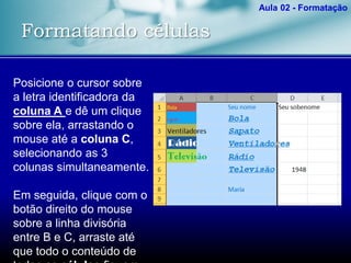Formatando células
Aula 02 - Formatação
Posicione o cursor sobre
a letra identificadora da
coluna A e dê um clique
sobre ela, arrastando o
mouse até a coluna C,
selecionando as 3
colunas simultaneamente.
Em seguida, clique com o
botão direito do mouse
sobre a linha divisória
entre B e C, arraste até
que todo o conteúdo de
 