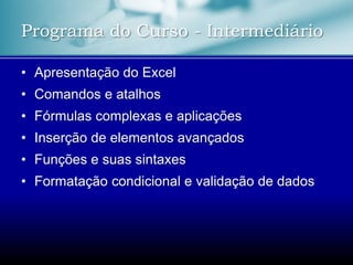 Programa do Curso - Intermediário
• Apresentação do Excel
• Comandos e atalhos
• Fórmulas complexas e aplicações
• Inserção de elementos avançados
• Funções e suas sintaxes
• Formatação condicional e validação de dados
 