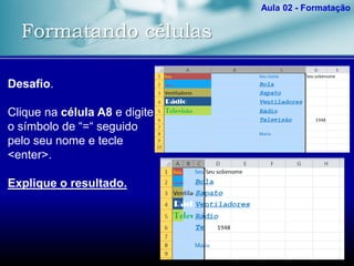 Formatando células
Aula 02 - Formatação
Desafio.
Clique na célula A8 e digite
o símbolo de “=“ seguido
pelo seu nome e tecle
<enter>.
Explique o resultado.
 