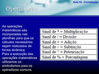 Operadores
Aula 02 - Formatação
As operações
matemáticas são
incorporadas nas
planilhas para que os
cálculos necessários
sejam realizados de
forma dinâmica.
Para a execução das
operações matemáticas
utilizamos os
simbolismos para os
operadores comuns.
 
