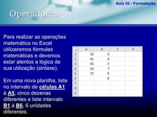 Operadores
Aula 02 - Formatação
Para realizar as operações
matemática no Excel
utilizaremos fórmulas
matemáticas e devemos
estar atentos a lógica de
sua utilização (sintaxe).
Em uma nova planilha, liste
no intervalo de células A1
à A5, cinco dezenas
diferentes e liste intervalo
B1 à B6, 6 unidades
diferentes.
 