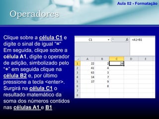 Operadores
Aula 02 - Formatação
Clique sobre a célula C1 e
digite o sinal de igual “=“
Em seguida, clique sobre a
célula A1, digite o operador
de adição, simbolizado pelo
“+” em seguida clique na
célula B2 e, por último
pressione a tecla <enter>.
Surgirá na célula C1 o
resultado matemático da
soma dos números contidos
nas células A1 e B1
 