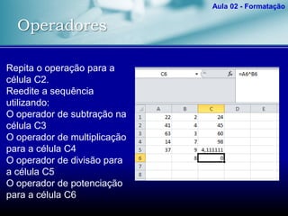 Operadores
Aula 02 - Formatação
Repita o operação para a
célula C2.
Reedite a sequência
utilizando:
O operador de subtração na
célula C3
O operador de multiplicação
para a célula C4
O operador de divisão para
a célula C5
O operador de potenciação
para a célula C6
 