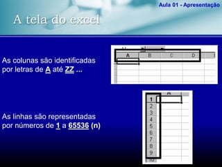 A tela do excel
Aula 01 - Apresentação
As colunas são identificadas
por letras de A até ZZ ...
As linhas são representadas
por números de 1 a 65536 (n)
 