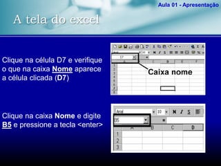 A tela do excel
Aula 01 - Apresentação
Clique na célula D7 e verifique
o que na caixa Nome aparece
a célula clicada (D7)
Clique na caixa Nome e digite
B5 e pressione a tecla <enter>
 