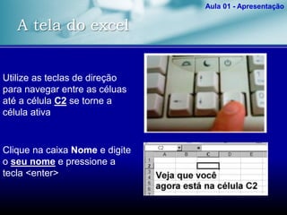 A tela do excel
Aula 01 - Apresentação
Utilize as teclas de direção
para navegar entre as céluas
até a célula C2 se torne a
célula ativa
Clique na caixa Nome e digite
o seu nome e pressione a
tecla <enter>
 