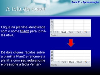 A tela do excel
Aula 01 - Apresentação
Clique na planilha identificada
com o nome Plan2 para torná-
las ativa.
Dê dois cliques rápidos sobre
a planilha Plan2 e renomeie a
planilha com seu sobrenome
e pressione a tecla <enter>
 
