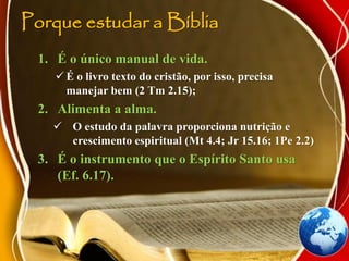 Porque estudar a Bíblia
1. É o único manual de vida.
 É o livro texto do cristão, por isso, precisa
manejar bem (2 Tm 2.15);
2. Alimenta a alma.
 O estudo da palavra proporciona nutrição e
crescimento espiritual (Mt 4.4; Jr 15.16; 1Pe 2.2)
3. É o instrumento que o Espírito Santo usa
(Ef. 6.17).
 