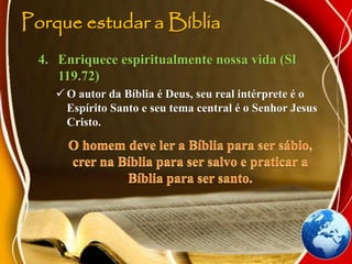 Porque estudar a Bíblia
4. Enriquece espiritualmente nossa vida (Sl
119.72)
 O autor da Bíblia é Deus, seu real intérprete é o
Espírito Santo e seu tema central é o Senhor Jesus
Cristo.
 
