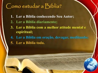 Como estudar a Bíblia?
1. Ler a Bíblia conhecendo Seu Autor;
2. Ler a Bíblia diariamente;
3. Ler a Bíblia com a melhor atitude mental e
espiritual;
4. Ler a Bíblia em oração, devagar, meditando;
5. Ler a Bíblia toda.
 
