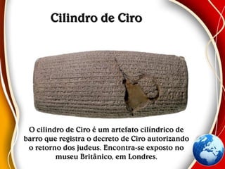 Cilindro de Ciro
O cilindro de Ciro é um artefato cilíndrico de
barro que registra o decreto de Ciro autorizando
o retorno dos judeus. Encontra-se exposto no
museu Britânico, em Londres.
 
