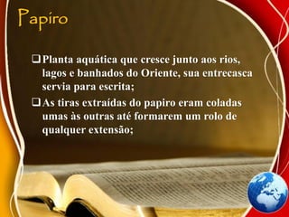 Papiro
Planta aquática que cresce junto aos rios,
lagos e banhados do Oriente, sua entrecasca
servia para escrita;
As tiras extraídas do papiro eram coladas
umas às outras até formarem um rolo de
qualquer extensão;
 