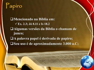 Papiro
Mencionado na Bíblia em:
 Ex. 2.3; Jó 8.11 e Is 18.2
Algumas versões da Bíblia o chamam de
junco;
A palavra papel é derivada de papiro;
Seu uso é de aproximadamente 3.000 a.C;
 