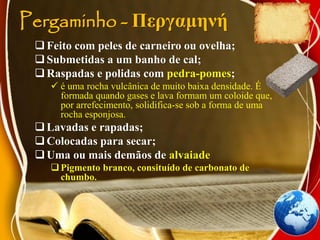 Pergaminho - Περγαμηνή
Feito com peles de carneiro ou ovelha;
Submetidas a um banho de cal;
Raspadas e polidas com pedra-pomes;
 é uma rocha vulcânica de muito baixa densidade. É
formada quando gases e lava formam um coloide que,
por arrefecimento, solidifica-se sob a forma de uma
rocha esponjosa.
Lavadas e rapadas;
Colocadas para secar;
Uma ou mais demãos de alvaiade
Pigmento branco, consituído de carbonato de
chumbo.
 