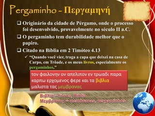 Pergaminho - Περγαμηνή
 Originário da cidade de Pérgamo, onde o processo
foi desenvolvido, provavelmente no século II a.C.
 O pergaminho tem durabilidade melhor que o
papiro.
 Citado na Bíblia em 2 Timóteo 4.13
 “Quando você vier, traga a capa que deixei na casa de
Carpo, em Trôade, e os meus livros, especialmente os
pergaminhos.”
τον φαιλονην ον απελιπον εν τρωαδι παρα
καρπω ερχομενος φερε και τα βιβλια
μαλιστα τας μεμβρανας
 
