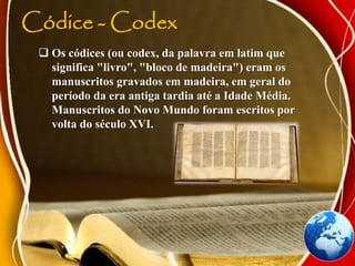Códice - Codex
 Os códices (ou codex, da palavra em latim que
significa "livro", "bloco de madeira") eram os
manuscritos gravados em madeira, em geral do
período da era antiga tardia até a Idade Média.
Manuscritos do Novo Mundo foram escritos por
volta do século XVI.
 