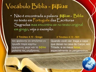 Vocábulo Bíblia - βίβλια
• Não é encontrada a palavra βίβλια - Bíblia
no texto em Português das Escrituras
Sagradas mas encontra-se no texto original
em grego, veja o exemplo:
τον φαιλονην ον απελιπον εν
τρωαδι παρα καρπω
ερχομενος φερε και τα βιβλια
μαλιστα τας μεμβρανας
2 Timóteo 4.13 - Grego
Quando você vier, traga a capa
que deixei na casa de Carpo, em
Trôade, e os meus livros,
especialmente os pergaminhos.”
2 Timóteo 4.13 - NVI
 