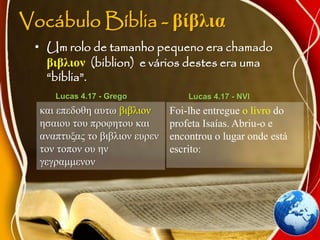 Vocábulo Bíblia - βίβλια
• Um rolo de tamanho pequeno era chamado
βιβλιον (biblion) e vários destes era uma
“bíblia”.
και επεδοθη αυτω βιβλιον
ησαιου του προφητου και
αναπτυξας το βιβλιον ευρεν
τον τοπον ου ην
γεγραμμενον
Lucas 4.17 - Grego
Foi-lhe entregue o livro do
profeta Isaías. Abriu-o e
encontrou o lugar onde está
escrito:
Lucas 4.17 - NVI
 