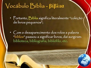 Vocábulo Bíblia - βίβλια
• Portanto, Bíblia significa literalmente “coleção
de livros pequenos”;
• Com o desaparecimento dos rolos a palavra
“biblos” passou a significar livros, daí surgiram:
biblioteca, bibliografia, bibliófilo, etc.
 