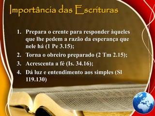 Importância das Escrituras
1. Prepara o crente para responder àqueles
que lhe pedem a razão da esperança que
nele há (1 Pe 3.15);
2. Torna o obreiro preparado (2 Tm 2.15);
3. Acrescenta a fé (Is. 34.16);
4. Dá luz e entendimento aos simples (Sl
119.130)
 