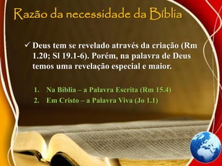 Razão da necessidade da Bíblia
 Deus tem se revelado através da criação (Rm
1.20; Sl 19.1-6). Porém, na palavra de Deus
temos uma revelação especial e maior.
1. Na Bíblia – a Palavra Escrita (Rm 15.4)
2. Em Cristo – a Palavra Viva (Jo 1.1)
 