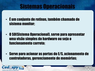 Sistemas Operacionais
• É um conjunto de rotinas, também chamado de
sistema monitor;
• O SO(Sistema Operacional), serve para apresentar
uma visão simples do hardware ou seja o
funcionamento correto;
• Serve para acionar as portas do E/S, acionamento de
controladoras, gerenciamento de memórias;
 
