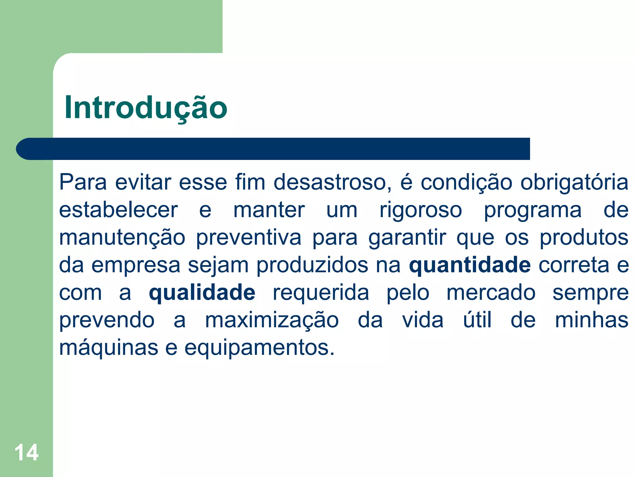 14
Introdução
Para evitar esse fim desastroso, é condição obrigatória
estabelecer e manter um rigoroso programa de
manutenção preventiva para garantir que os produtos
da empresa sejam produzidos na quantidade correta e
com a qualidade requerida pelo mercado sempre
prevendo a maximização da vida útil de minhas
máquinas e equipamentos.
 