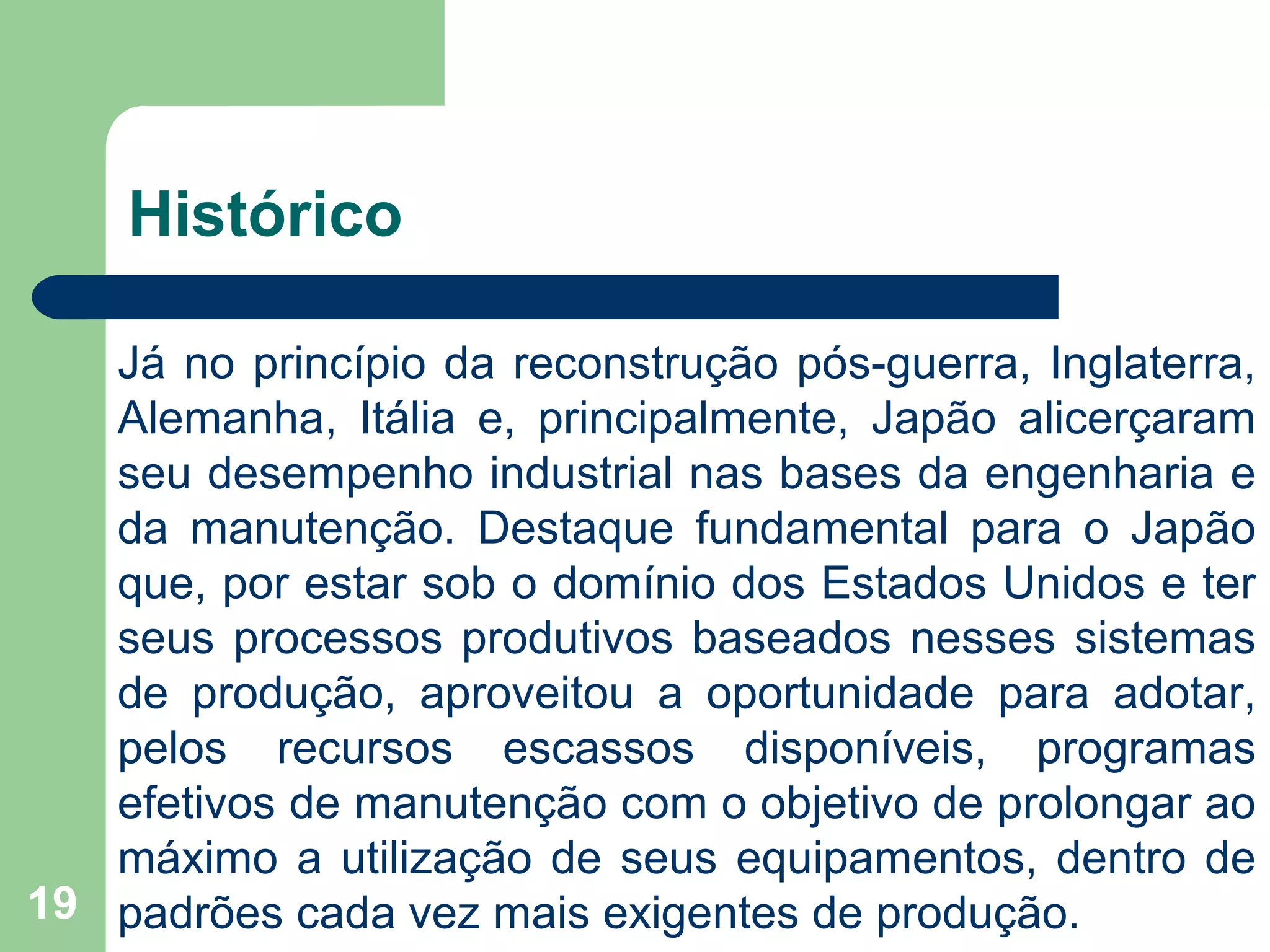 19
Histórico
Já no princípio da reconstrução pós-guerra, Inglaterra,
Alemanha, Itália e, principalmente, Japão alicerçaram
seu desempenho industrial nas bases da engenharia e
da manutenção. Destaque fundamental para o Japão
que, por estar sob o domínio dos Estados Unidos e ter
seus processos produtivos baseados nesses sistemas
de produção, aproveitou a oportunidade para adotar,
pelos recursos escassos disponíveis, programas
efetivos de manutenção com o objetivo de prolongar ao
máximo a utilização de seus equipamentos, dentro de
padrões cada vez mais exigentes de produção.
 