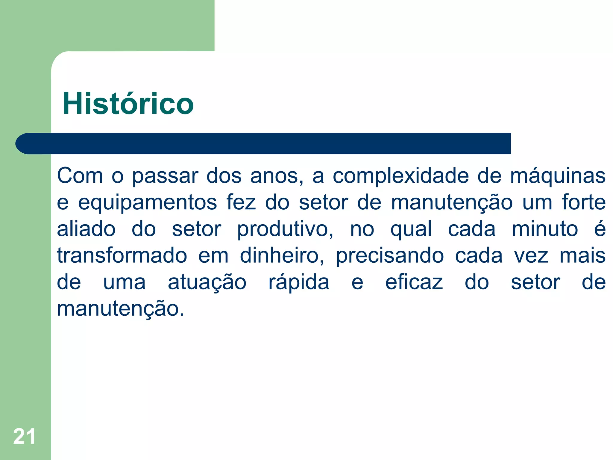 21
Histórico
Com o passar dos anos, a complexidade de máquinas
e equipamentos fez do setor de manutenção um forte
aliado do setor produtivo, no qual cada minuto é
transformado em dinheiro, precisando cada vez mais
de uma atuação rápida e eficaz do setor de
manutenção.
 