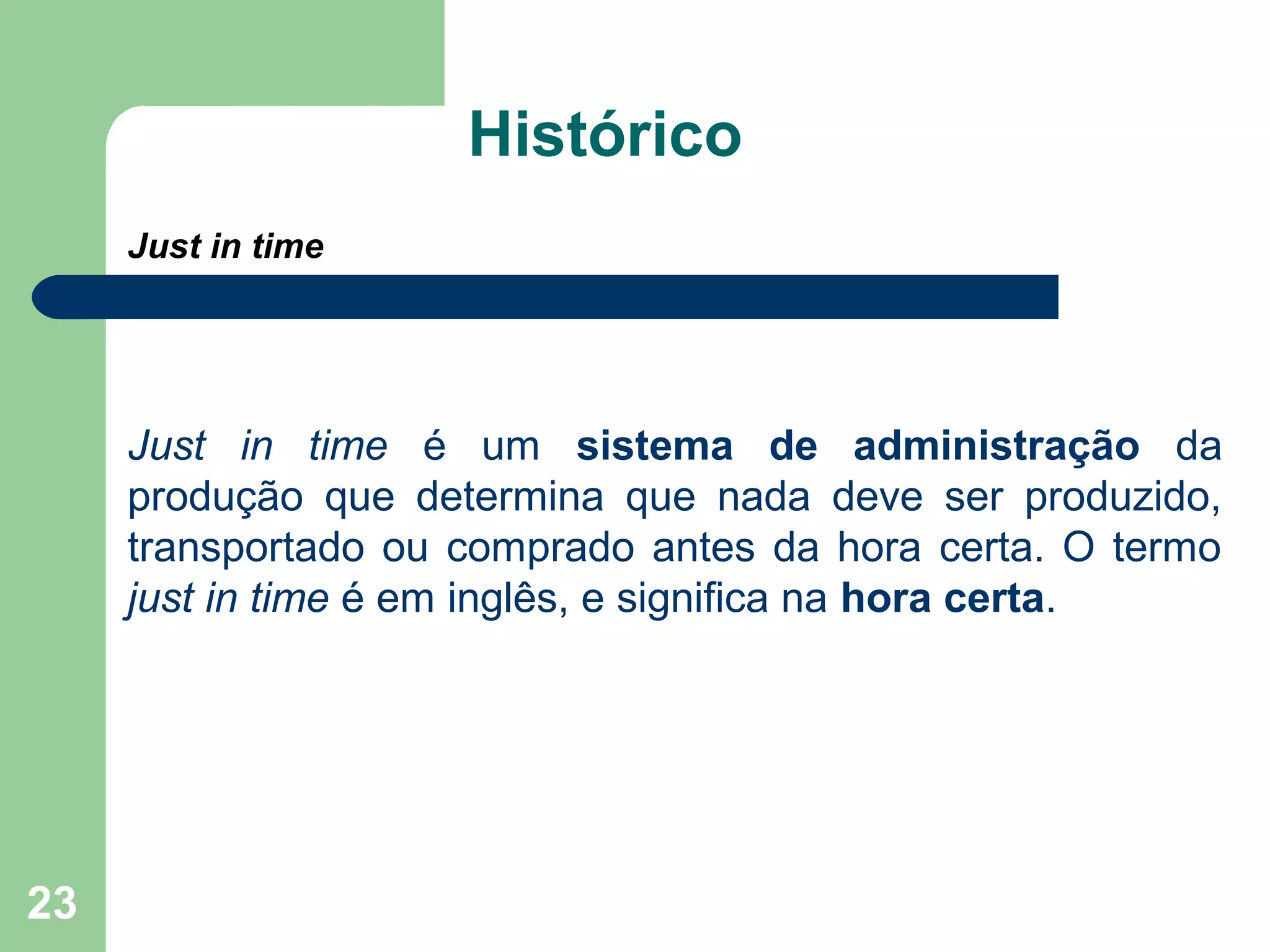 23
Histórico
Just in time
Just in time é um sistema de administração da
produção que determina que nada deve ser produzido,
transportado ou comprado antes da hora certa. O termo
just in time é em inglês, e significa na hora certa.
 