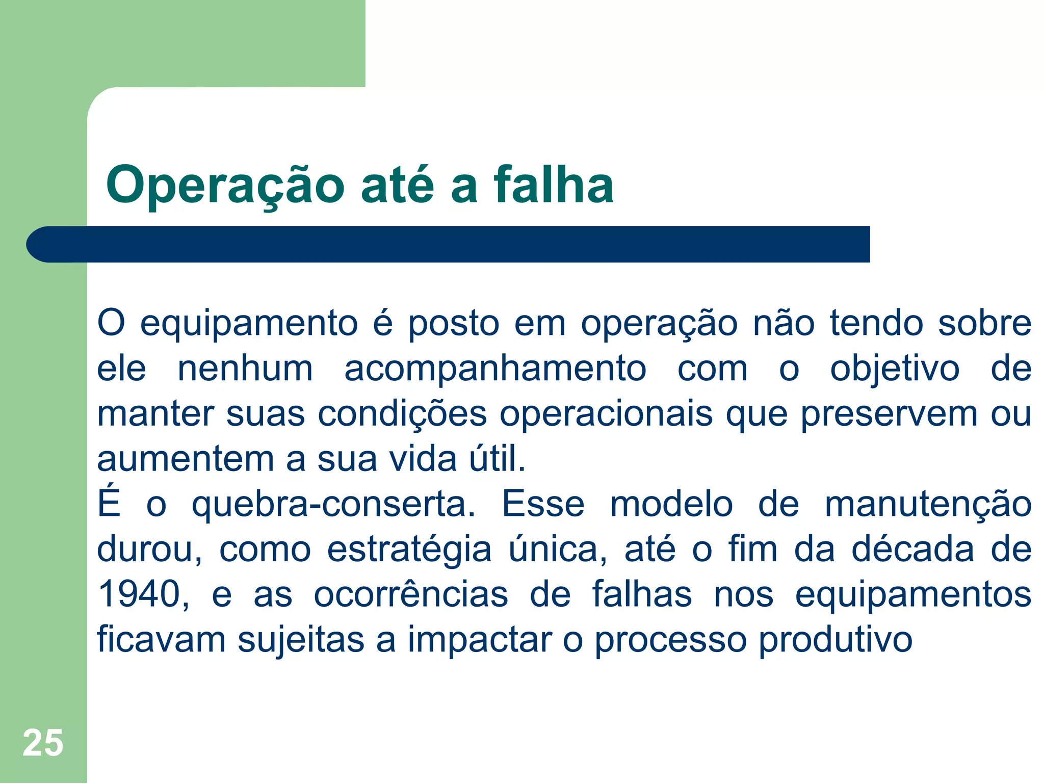 25
Operação até a falha
O equipamento é posto em operação não tendo sobre
ele nenhum acompanhamento com o objetivo de
manter suas condições operacionais que preservem ou
aumentem a sua vida útil.
É o quebra-conserta. Esse modelo de manutenção
durou, como estratégia única, até o fim da década de
1940, e as ocorrências de falhas nos equipamentos
ficavam sujeitas a impactar o processo produtivo
 