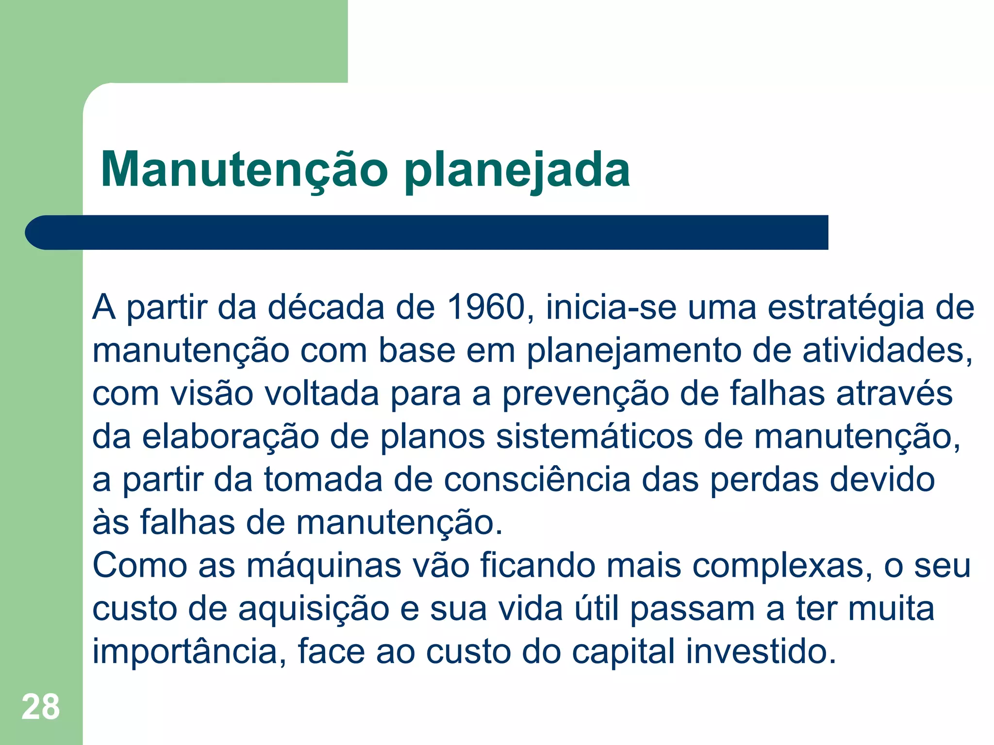 28
Manutenção planejada
A partir da década de 1960, inicia-se uma estratégia de
manutenção com base em planejamento de atividades,
com visão voltada para a prevenção de falhas através
da elaboração de planos sistemáticos de manutenção,
a partir da tomada de consciência das perdas devido
às falhas de manutenção.
Como as máquinas vão ficando mais complexas, o seu
custo de aquisição e sua vida útil passam a ter muita
importância, face ao custo do capital investido.
 