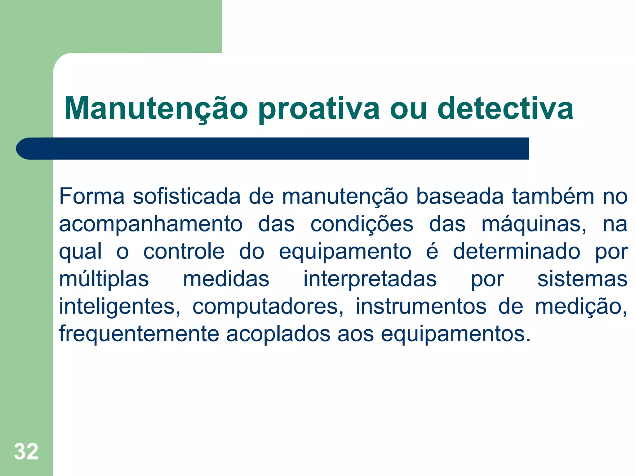 32
Manutenção proativa ou detectiva
Forma sofisticada de manutenção baseada também no
acompanhamento das condições das máquinas, na
qual o controle do equipamento é determinado por
múltiplas medidas interpretadas por sistemas
inteligentes, computadores, instrumentos de medição,
frequentemente acoplados aos equipamentos.
 