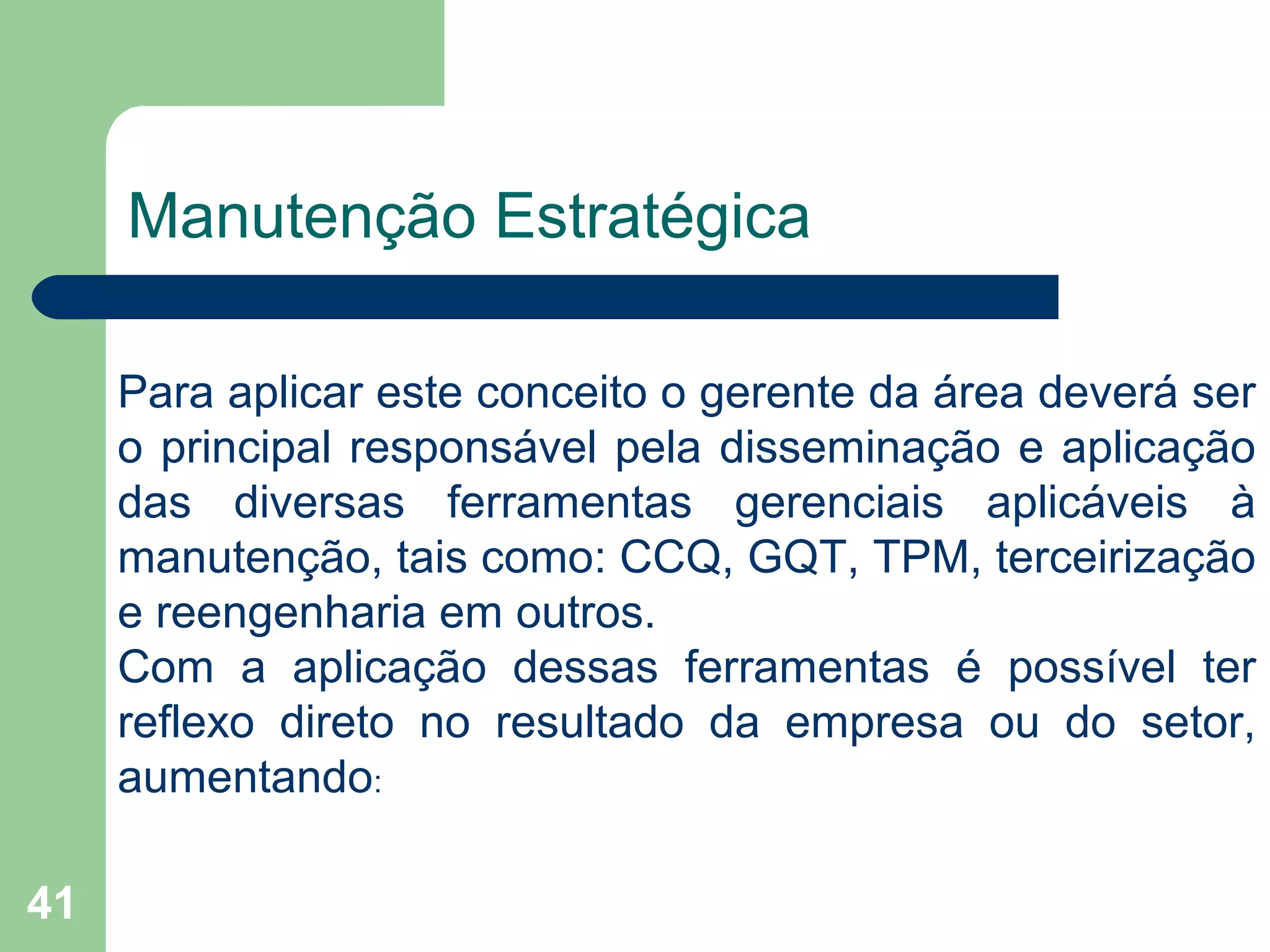 41
Manutenção Estratégica
Para aplicar este conceito o gerente da área deverá ser
o principal responsável pela disseminação e aplicação
das diversas ferramentas gerenciais aplicáveis à
manutenção, tais como: CCQ, GQT, TPM, terceirização
e reengenharia em outros.
Com a aplicação dessas ferramentas é possível ter
reflexo direto no resultado da empresa ou do setor,
aumentando:
 