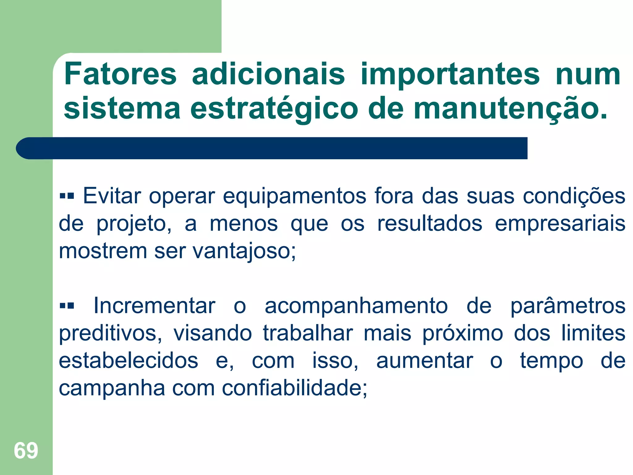 69
Fatores adicionais importantes num
sistema estratégico de manutenção.
▪▪ Evitar operar equipamentos fora das suas condições
de projeto, a menos que os resultados empresariais
mostrem ser vantajoso;
▪▪ Incrementar o acompanhamento de parâmetros
preditivos, visando trabalhar mais próximo dos limites
estabelecidos e, com isso, aumentar o tempo de
campanha com confiabilidade;
 