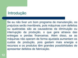 12
Introdução
Se eu não tiver um bom programa de manutenção, os
prejuízos serão inevitáveis, pois máquinas com defeitos
ou quebradas são as causadoras da diminuição ou
interrupção da produção, o que gera atrasos das
entregas e perdas financeiras. Além disso, se as
máquinas não operam de forma ajustada aumentam os
custos de produção, pois gastam mais energia e
recursos e os produtos têm grandes possibilidades de
apresentar defeitos de fabricação.
 