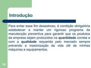 14
Introdução
Para evitar esse fim desastroso, é condição obrigatória
estabelecer e manter um rigoroso programa de
manutenção preventiva para garantir que os produtos
da empresa sejam produzidos na quantidade correta e
com a qualidade requerida pelo mercado sempre
prevendo a maximização da vida útil de minhas
máquinas e equipamentos.
 