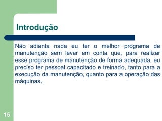 15
Introdução
Não adianta nada eu ter o melhor programa de
manutenção sem levar em conta que, para realizar
esse programa de manutenção de forma adequada, eu
preciso ter pessoal capacitado e treinado, tanto para a
execução da manutenção, quanto para a operação das
máquinas.
 